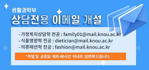 생활과학부 상담전용 이메일 개설!! 가정복지상담학 전공:family01@mail.knou.ac.kr식품영양학 전공:dietician@mail.knou.ac.kr 의류패션학 전공:fashion@mail.knou.ac.kr ※주말 및 공휴일 제외 48시간 이내로 답변해드립니다.